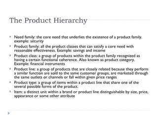 The Product Hierarchy Need family: the core need that underlies the existence of a product family. example: security Product family: all the product classes that can satisfy a core need with reasonable effectiveness. Example: savings and income  Product class: a group of products within the product family recognized as having a certain functional coherence. Also known as product category. Example: financial instruments Product line: a group of products that are closely related because they perform a similar function are sold to the same customer groups, are marketed through the same outlets or channels or fall within given price ranges Product type: a group of items within a product line that share one of the several possible forms of the product. Item: a distinct unit within a brand or product line distinguishable by size, price, appearance or some other attribute 
