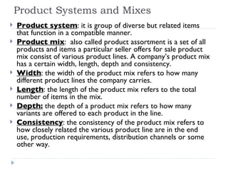 Product Systems and Mixes Product system : it is group of diverse but related items that function in a compatible manner. Product mix :  also called product assortment is a set of all products and items a particular seller offers for sale product mix consist of various product lines. A company’s product mix has a certain width, length, depth and consistency. Width : the width of the product mix refers to how many different product lines the company carries. Length : the length of the product mix refers to the total number of items in the mix. Depth:  the depth of a product mix refers to how many variants are offered to each product in the line. Consistency : the consistency of the product mix refers to how closely related the various product line are in the end use, production requirements, distribution channels or some other way. 