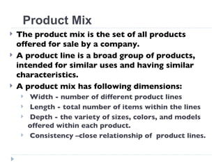 The product mix is the set of all products offered for sale by a company. A product line is a broad group of products, intended for similar uses and having similar characteristics. A product mix has following dimensions: Width - number of different product lines  Length - total number of items within the lines Depth - the variety of sizes, colors, and models offered within each product. Consistency –close relationship of  product lines. Product Mix 