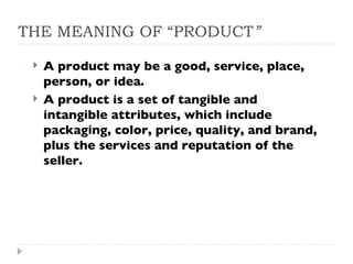 THE MEANING OF “PRODUCT ” A product may be a good, service, place, person, or idea. A product is a set of tangible and intangible attributes, which include packaging, color, price, quality, and brand, plus the services and reputation of the seller. 