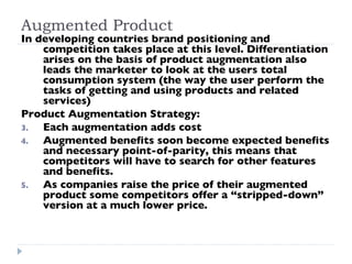 Augmented Product In developing countries brand positioning and competition takes place at this level. Differentiation arises on the basis of product augmentation also leads the marketer to look at the users total consumption system (the way the user perform the tasks of getting and using products and related services) Product Augmentation Strategy:  Each augmentation adds cost Augmented benefits soon become expected benefits and necessary point-of-parity, this means that competitors will have to search for other features and benefits. As companies raise the price of their augmented product some competitors offer a “stripped-down” version at a much lower price. 