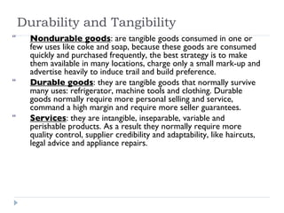 Durability and Tangibility Nondurable goods : are tangible goods consumed in one or few uses like coke and soap, because these goods are consumed quickly and purchased frequently, the best strategy is to make them available in many locations, charge only a small mark-up and advertise heavily to induce trail and build preference. Durable goods : they are tangible goods that normally survive many uses: refrigerator, machine tools and clothing. Durable goods normally require more personal selling and service, command a high margin and require more seller guarantees. Services : they are intangible, inseparable, variable and perishable products. As a result they normally require more quality control, supplier credibility and adaptability, like haircuts, legal advice and appliance repairs. 
