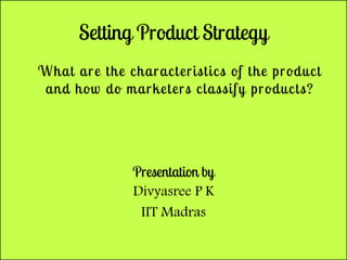 Setting Product Strategy
What are the characteristics of the product
and how do marketers classify products?
Presentation by
Divyasree P K
IIT Madras
 
