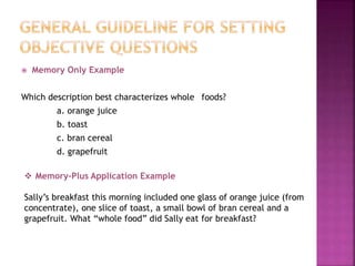  Memory Only Example
Which description best characterizes whole foods?
a. orange juice
b. toast
c. bran cereal
d. grapefruit
 Memory-Plus Application Example
Sally’s breakfast this morning included one glass of orange juice (from
concentrate), one slice of toast, a small bowl of bran cereal and a
grapefruit. What “whole food” did Sally eat for breakfast?
 
