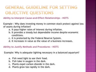 Ability to Interpret Cause-and-Effect Relationships – HOTS
Example : Why does investing money in common stock protect against loss
of assets during inflation?
a. It pays higher rates of interest during inflation.
b. It provides a steady but dependable income despite economic
conditions.
c. It is protected by the Federal Reserve System.
d. It increases in value as the value of a business increases.
Ability to Justify Methods and Procedures - HOTS
Example: Why is adequate lighting necessary in a balanced aquarium?
a. Fish need light to see their food.
b. Fish take in oxygen in the dark.
c. Plants expel carbon dioxide in the dark.
d. Plants grow too rapidly in the dark.
 