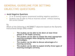  Avoid Negative Questions
 31 of 35 testing experts recommend avoiding negative questions •
 Students may be able to find an incorrect answer without knowing
the correct answer
Eg.
Which of the following is INCORRECT objective based on the Dynamic
Instructional Design (DID) model?
A. The student can be able to list down at least three
phases in TIP model correctly.
B. The student can be able to choose the most appropriate
teaching strategies when designing instructional
technologies.
C. The student can be able to discuss advantages of e-
learning correctly.
D. The student can be able to explain briefly three types of
teaching strategies correctly.
 