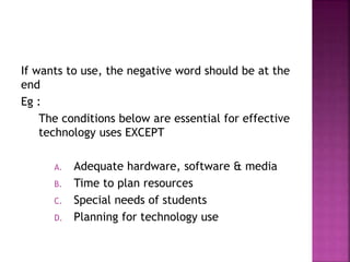 If wants to use, the negative word should be at the
end
Eg :
The conditions below are essential for effective
technology uses EXCEPT
A. Adequate hardware, software & media
B. Time to plan resources
C. Special needs of students
D. Planning for technology use
 