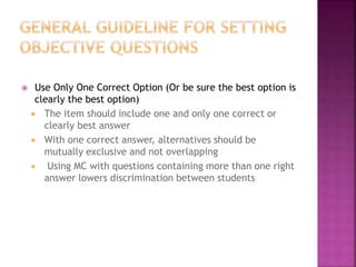  Use Only One Correct Option (Or be sure the best option is
clearly the best option)
 The item should include one and only one correct or
clearly best answer
 With one correct answer, alternatives should be
mutually exclusive and not overlapping
 Using MC with questions containing more than one right
answer lowers discrimination between students
 