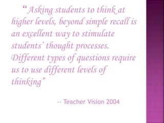 “Asking students to think at
higher levels, beyond simple recall is
an excellent way to stimulate
students’ thought processes.
Different types of questions require
us to use different levels of
thinking”
-- Teacher Vision 2004
 