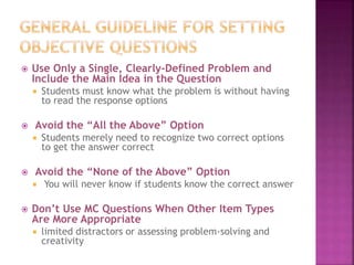  Use Only a Single, Clearly-Defined Problem and
Include the Main Idea in the Question
 Students must know what the problem is without having
to read the response options
 Avoid the “All the Above” Option
 Students merely need to recognize two correct options
to get the answer correct
 Avoid the “None of the Above” Option
 You will never know if students know the correct answer
 Don’t Use MC Questions When Other Item Types
Are More Appropriate
 limited distractors or assessing problem-solving and
creativity
 