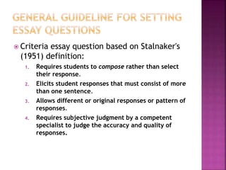 Criteria essay question based on Stalnaker's
(1951) definition:
1. Requires students to compose rather than select
their response.
2. Elicits student responses that must consist of more
than one sentence.
3. Allows different or original responses or pattern of
responses.
4. Requires subjective judgment by a competent
specialist to judge the accuracy and quality of
responses.
 