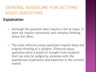Explaination
 Although the question does require a list of steps, it
does not require systematic and complex thinking
about the ideas.
 The most effective essay questions require deep and
original thinking of a student. Effective essay
questions elicit a depth of thought from students
that can only be judged by someone with the
appropriate experience and expertise in the content
matter.
 