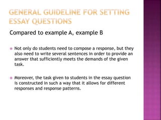 Compared to example A, example B
 Not only do students need to compose a response, but they
also need to write several sentences in order to provide an
answer that sufficiently meets the demands of the given
task.
 Moreover, the task given to students in the essay question
is constructed in such a way that it allows for different
responses and response patterns.
 
