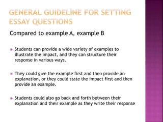 Compared to example A, example B
 Students can provide a wide variety of examples to
illustrate the impact, and they can structure their
response in various ways.
 They could give the example first and then provide an
explanation, or they could state the impact first and then
provide an example.
 Students could also go back and forth between their
explanation and their example as they write their response
 