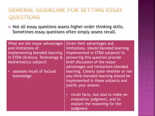  Not all essay questions assess higher-order thinking skills.
Sometimes essay questions often simply assess recall.
What are the major advantages
and limitations of
implementing blended learning
in STEM (Science, Technology &
Mathematics) subject?
• assesses recall of factual
knowledge.
Given their advantages and
limitations, should blended learning
implemented in STEM subjects? In
answering this question provide
brief discussion of the major
advantages and limitations blended
learning. Clearly state whether or not
you think blended learning should be
implemented in these subjects and
justify your answer.
• recall facts, but also to make an
evaluative judgment, and to
explain the reasoning for the
judgment
 