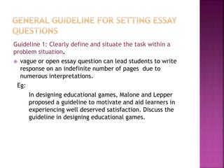 Guideline 1: Clearly define and situate the task within a
problem situation.
 vague or open essay question can lead students to write
response on an indefinite number of pages due to
numerous interpretations.
Eg:
In designing educational games, Malone and Lepper
proposed a guideline to motivate and aid learners in
experiencing well deserved satisfaction. Discuss the
guideline in designing educational games.
 