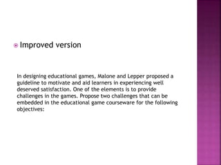  Improved version
In designing educational games, Malone and Lepper proposed a
guideline to motivate and aid learners in experiencing well
deserved satisfaction. One of the elements is to provide
challenges in the games. Propose two challenges that can be
embedded in the educational game courseware for the following
objectives:
 
