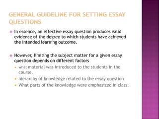  In essence, an effective essay question produces valid
evidence of the degree to which students have achieved
the intended learning outcome.
 However, limiting the subject matter for a given essay
question depends on different factors
 what material was introduced to the students in the
course.
 hierarchy of knowledge related to the essay question
 What parts of the knowledge were emphasized in class.
 