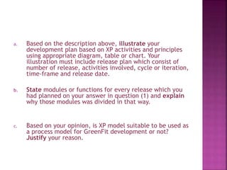 a. Based on the description above, illustrate your
development plan based on XP activities and principles
using appropriate diagram, table or chart. Your
illustration must include release plan which consist of
number of release, activities involved, cycle or iteration,
time-frame and release date.
b. State modules or functions for every release which you
had planned on your answer in question (1) and explain
why those modules was divided in that way.
c. Based on your opinion, is XP model suitable to be used as
a process model for GreenFit development or not?
Justify your reason.
 