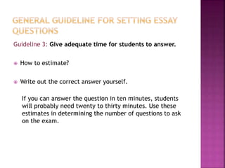 Guideline 3: Give adequate time for students to answer.
 How to estimate?
 Write out the correct answer yourself.
If you can answer the question in ten minutes, students
will probably need twenty to thirty minutes. Use these
estimates in determining the number of questions to ask
on the exam.
 
