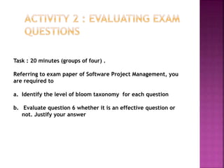 Task : 20 minutes (groups of four) .
Referring to exam paper of Software Project Management, you
are required to
a. Identify the level of bloom taxonomy for each question
b. Evaluate question 6 whether it is an effective question or
not. Justify your answer
 