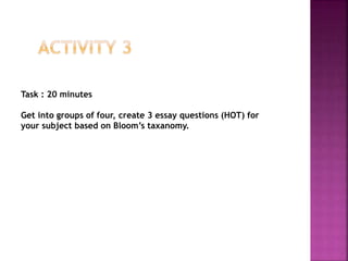 Task : 20 minutes
Get into groups of four, create 3 essay questions (HOT) for
your subject based on Bloom’s taxanomy.
 