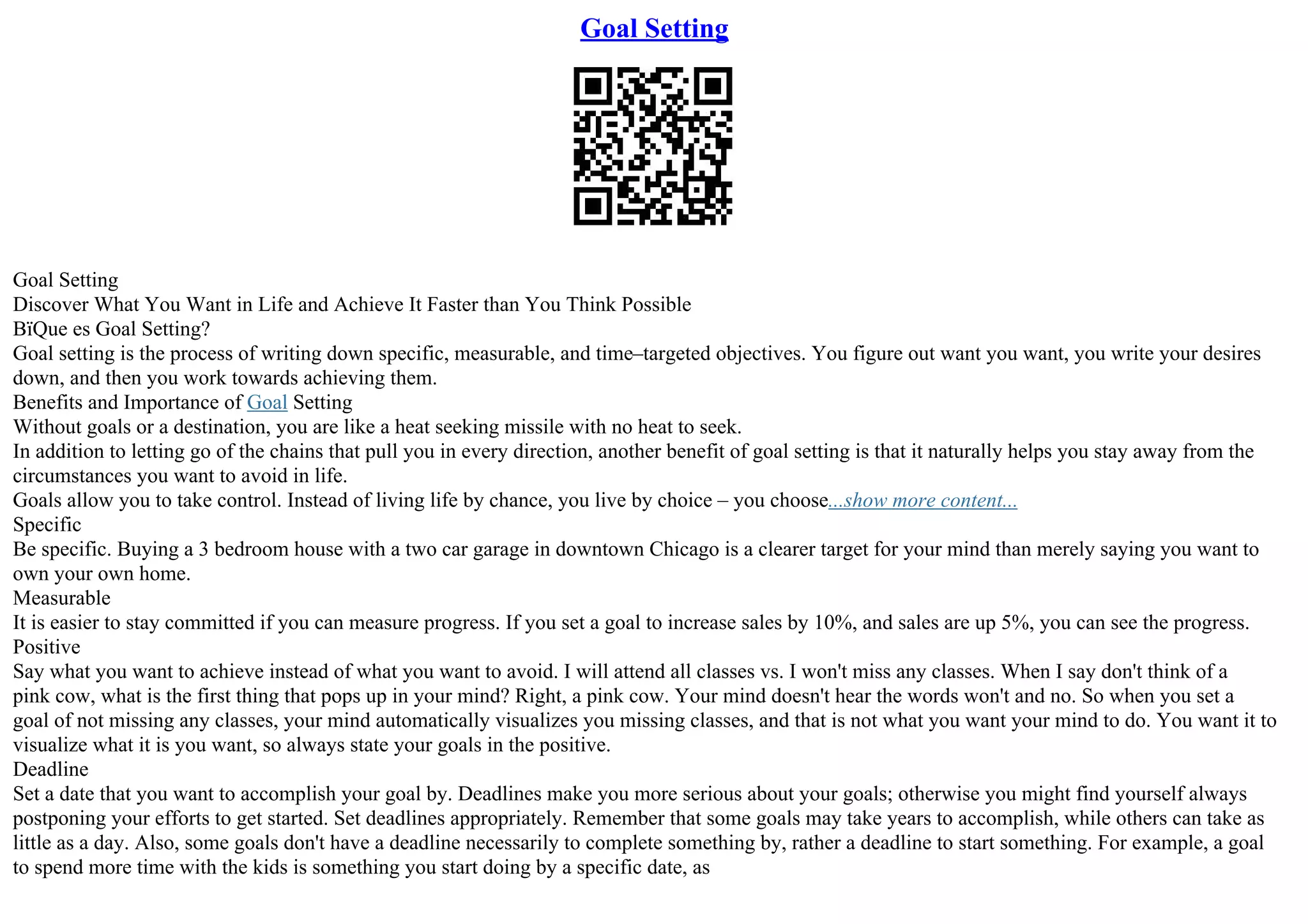Goal Setting
Goal Setting
Discover What You Want in Life and Achieve It Faster than You Think Possible
ВїQue es Goal Setting?
Goal setting is the process of writing down specific, measurable, and time–targeted objectives. You figure out want you want, you write your desires
down, and then you work towards achieving them.
Benefits and Importance of Goal Setting
Without goals or a destination, you are like a heat seeking missile with no heat to seek.
In addition to letting go of the chains that pull you in every direction, another benefit of goal setting is that it naturally helps you stay away from the
circumstances you want to avoid in life.
Goals allow you to take control. Instead of living life by chance, you live by choice – you choose...show more content...
Specific
Be specific. Buying a 3 bedroom house with a two car garage in downtown Chicago is a clearer target for your mind than merely saying you want to
own your own home.
Measurable
It is easier to stay committed if you can measure progress. If you set a goal to increase sales by 10%, and sales are up 5%, you can see the progress.
Positive
Say what you want to achieve instead of what you want to avoid. I will attend all classes vs. I won't miss any classes. When I say don't think of a
pink cow, what is the first thing that pops up in your mind? Right, a pink cow. Your mind doesn't hear the words won't and no. So when you set a
goal of not missing any classes, your mind automatically visualizes you missing classes, and that is not what you want your mind to do. You want it to
visualize what it is you want, so always state your goals in the positive.
Deadline
Set a date that you want to accomplish your goal by. Deadlines make you more serious about your goals; otherwise you might find yourself always
postponing your efforts to get started. Set deadlines appropriately. Remember that some goals may take years to accomplish, while others can take as
little as a day. Also, some goals don't have a deadline necessarily to complete something by, rather a deadline to start something. For example, a goal
to spend more time with the kids is something you start doing by a specific date, as
 