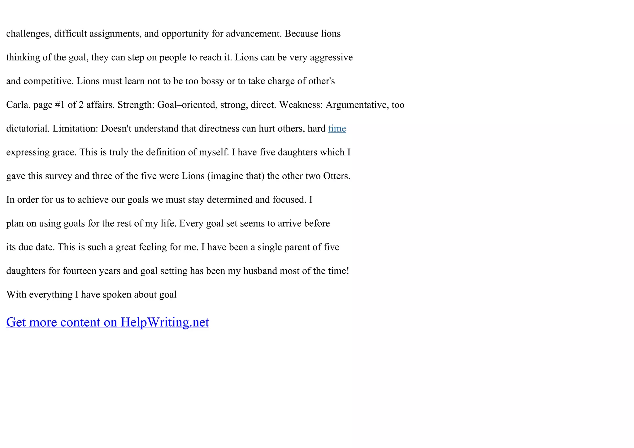 challenges, difficult assignments, and opportunity for advancement. Because lions
thinking of the goal, they can step on people to reach it. Lions can be very aggressive
and competitive. Lions must learn not to be too bossy or to take charge of other's
Carla, page #1 of 2 affairs. Strength: Goal–oriented, strong, direct. Weakness: Argumentative, too
dictatorial. Limitation: Doesn't understand that directness can hurt others, hard time
expressing grace. This is truly the definition of myself. I have five daughters which I
gave this survey and three of the five were Lions (imagine that) the other two Otters.
In order for us to achieve our goals we must stay determined and focused. I
plan on using goals for the rest of my life. Every goal set seems to arrive before
its due date. This is such a great feeling for me. I have been a single parent of five
daughters for fourteen years and goal setting has been my husband most of the time!
With everything I have spoken about goal
Get more content on HelpWriting.net
 