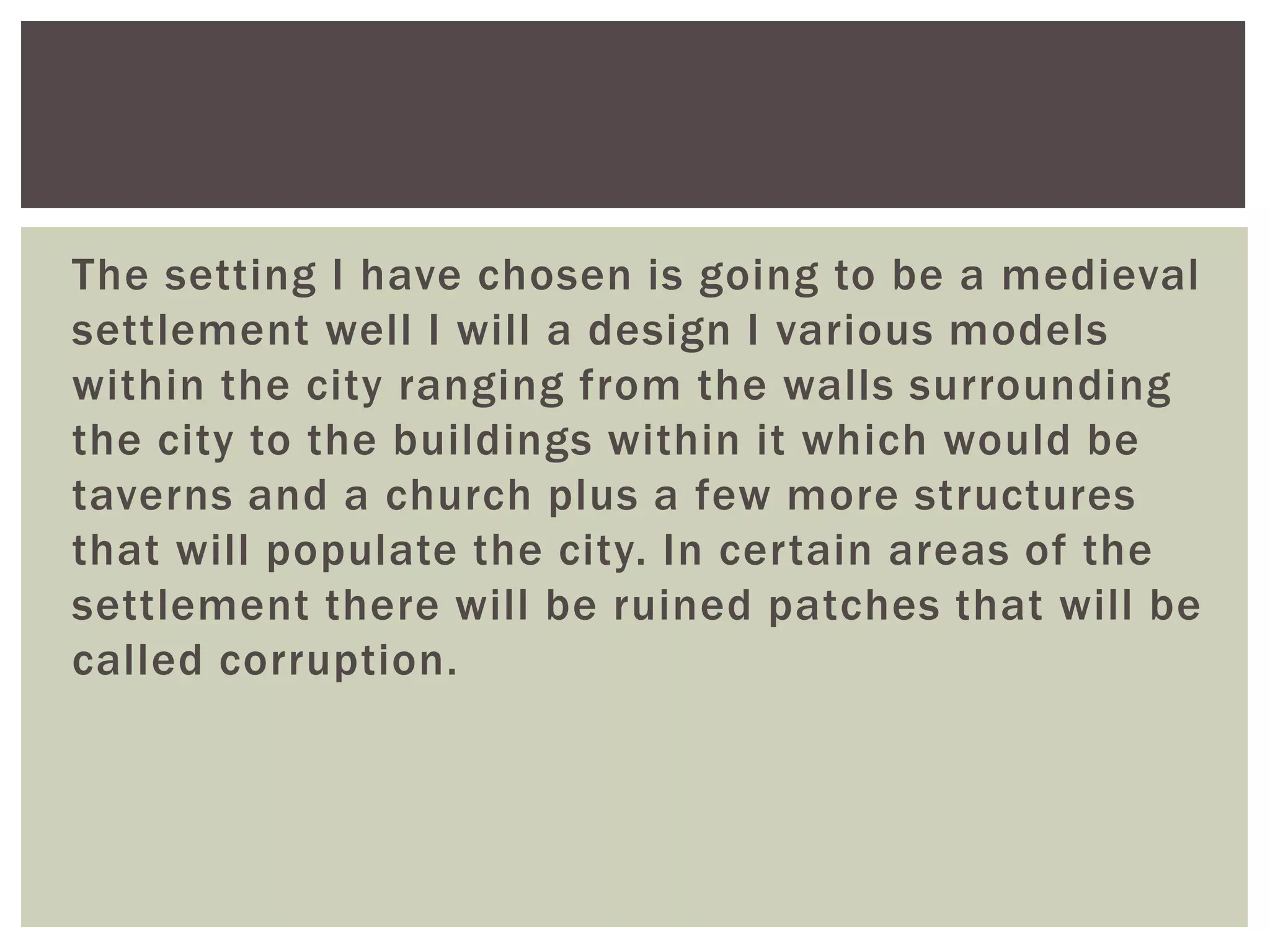 The setting I have chosen is going to be a medieval
settlement well I will a design I various models
within the city ranging from the walls surrounding
the city to the buildings within it which would be
taverns and a church plus a few more structures
that will populate the city. In certain areas of the
settlement there will be ruined patches that will be
called corruption.
 