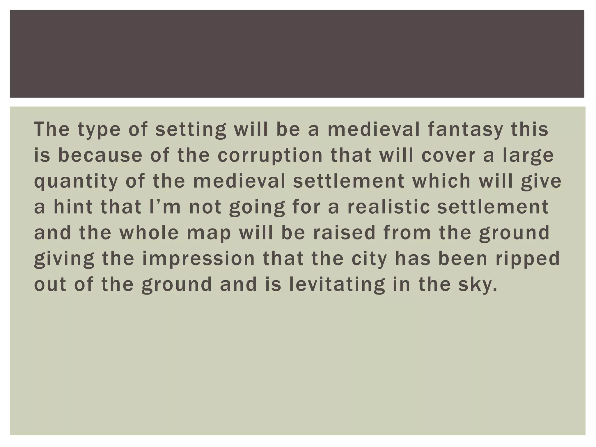 The type of setting will be a medieval fantasy this
is because of the corruption that will cover a large
quantity of the medieval settlement which will give
a hint that I’m not going for a realistic settlement
and the whole map will be raised from the ground
giving the impression that the city has been ripped
out of the ground and is levitating in the sky.
 