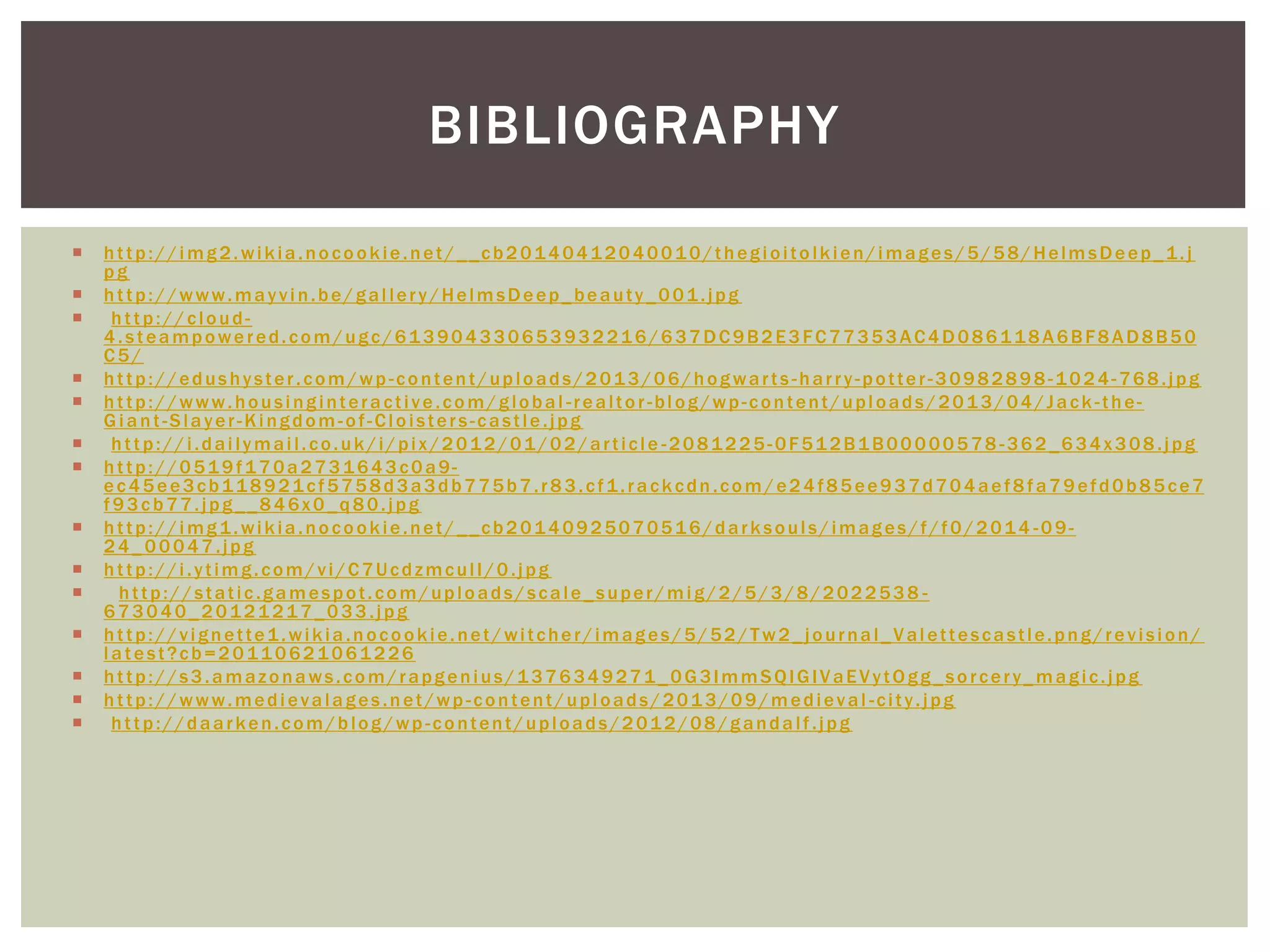  http://img2.wikia.nocookie.net/__cb20140412040010/thegioitolkien/images/5/58/HelmsDeep_1.j
pg
 http://www.mayvin.be/gallery/HelmsDeep_beauty_001.jpg
 http://cloud-
4.steampowered.com/ugc/613904330653932216/637DC9B2E3FC77353AC4D086118A6BF8AD8B50
C5/
 http://edushyster.com/wp -content/uploads/2013/06/hogwarts -harry-potter-30982898-1024-768.jpg
 http://www.housinginteractive.com/global -realtor-blog/wp-content/uploads/2013/04/Jack -the-
Giant-Slayer-Kingdom-of-Cloisters-castle.jpg
 http://i.dailymail.co.uk/i/pix/2012/01/02/article -2081225-0F512B1B00000578 -362_634x308.jpg
 http://0519f170a2731643c0a9-
ec45ee3cb118921cf5758d3a3db775b7.r83.cf1.rackcdn.com/e24f85ee937d704aef8fa79efd0b85ce7
f93cb77.jpg__846x0_q80.jpg
 http://img1.wikia.nocookie.net/__cb20140925070516/darksouls/images/f/f0/2014 -09-
24_00047.jpg
 http://i.ytimg.com/vi/C7UcdzmculI/0.jpg
 http://static.gamespot.com/uploads/scale_super/mig/2/5/3/8/2022538 -
673040_20121217_033.jpg
 http://vignette1.wikia.nocookie.net/witcher/images/5/52/Tw2_journal_Valettescastle.png/revision/
latest?cb=20110621061226
 http://s3.amazonaws.com/rapgenius/1376349271_0G3lmmSQIGIVaEVytOgg_sorcery_magic.jpg
 http://www.medievalages.net/wp-content/uploads/2013/09/medieval -city.jpg
 http://daarken.com/blog/wp -content/uploads/2012/08/gandalf.jpg
BIBLIOGRAPHY
 