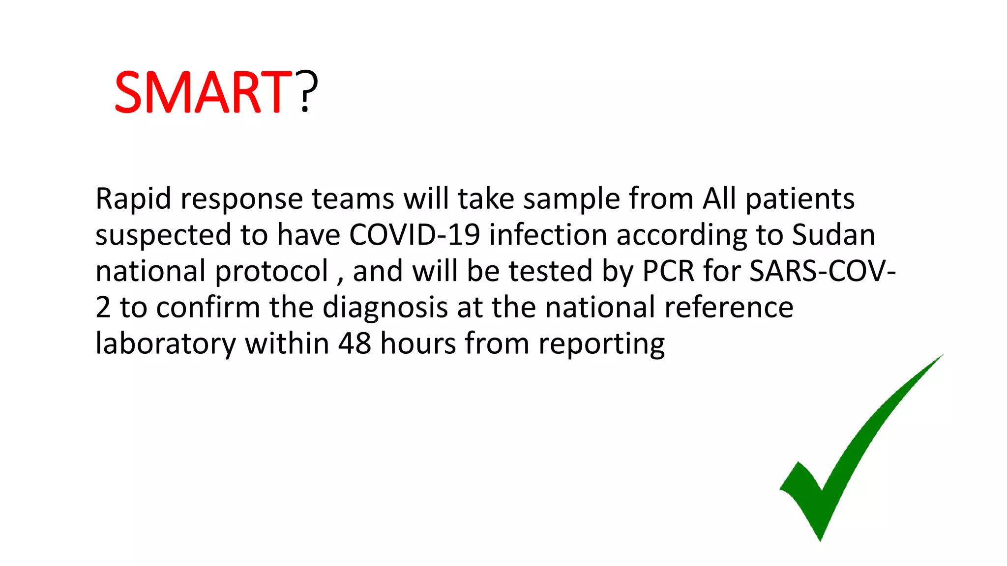 SMART?
Rapid response teams will take sample from All patients
suspected to have COVID-19 infection according to Sudan
national protocol , and will be tested by PCR for SARS-COV-
2 to confirm the diagnosis at the national reference
laboratory within 48 hours from reporting
 