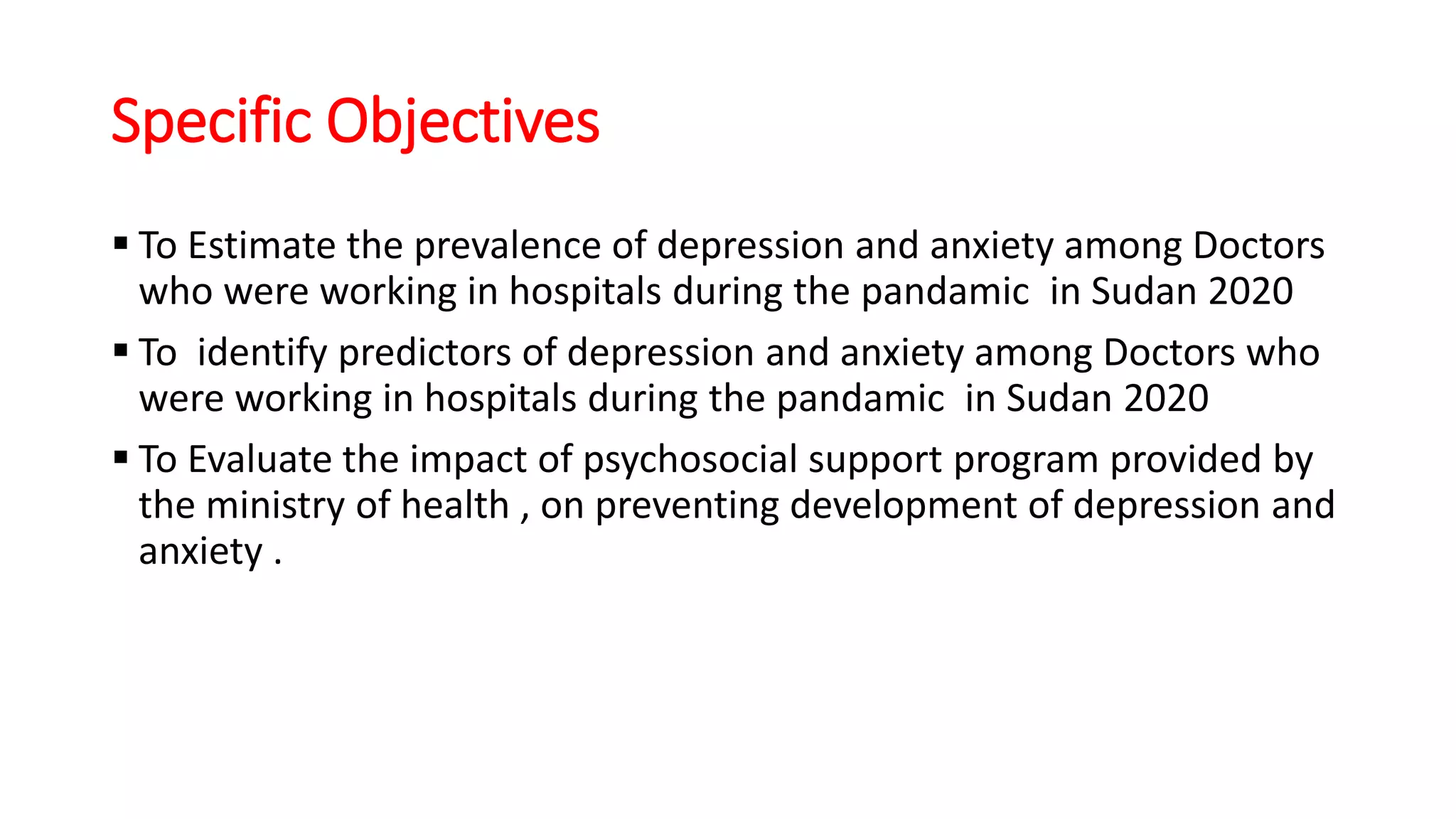 Specific Objectives
 To Estimate the prevalence of depression and anxiety among Doctors
who were working in hospitals during the pandamic in Sudan 2020
 To identify predictors of depression and anxiety among Doctors who
were working in hospitals during the pandamic in Sudan 2020
 To Evaluate the impact of psychosocial support program provided by
the ministry of health , on preventing development of depression and
anxiety .
 
