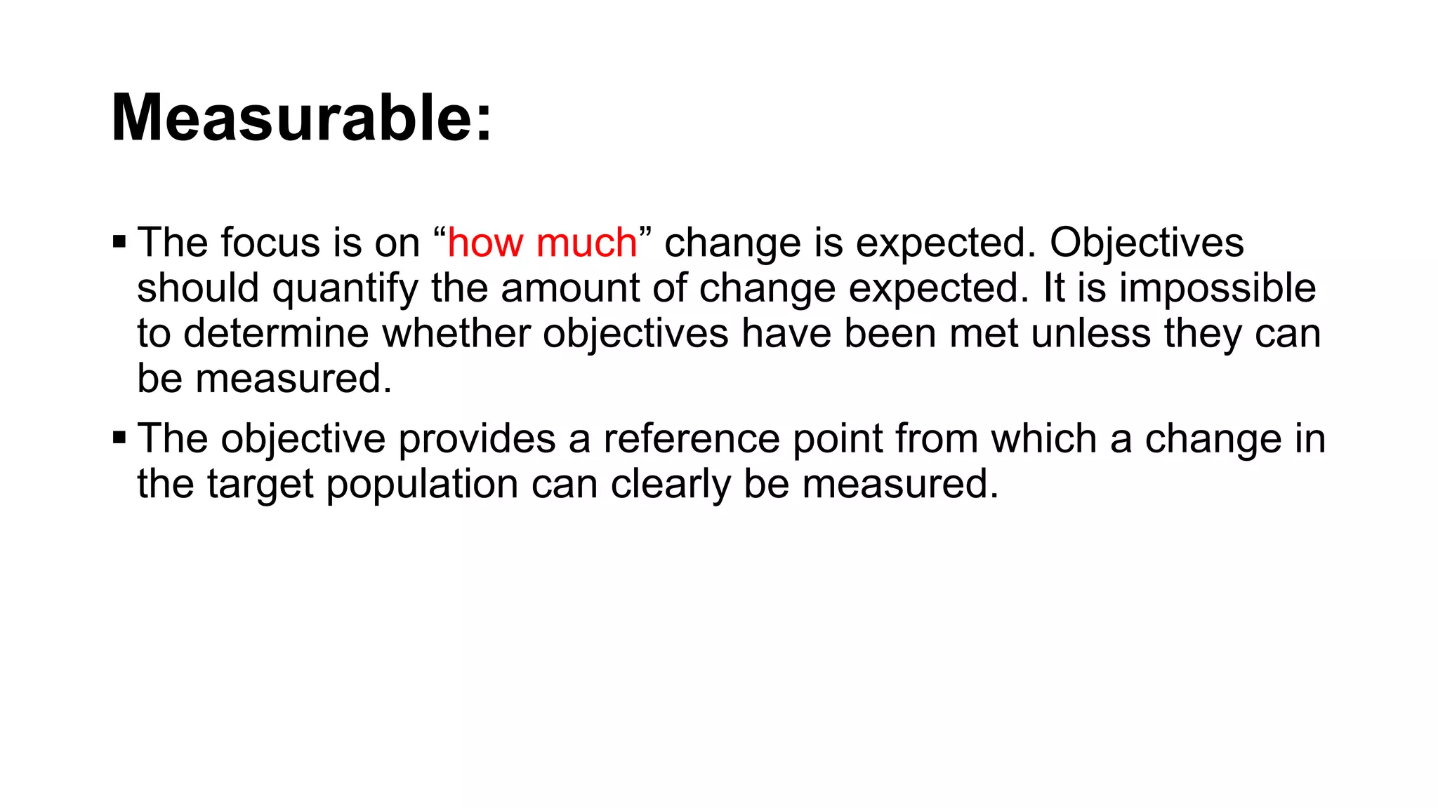 Measurable:
 The focus is on “how much” change is expected. Objectives
should quantify the amount of change expected. It is impossible
to determine whether objectives have been met unless they can
be measured.
 The objective provides a reference point from which a change in
the target population can clearly be measured.
 