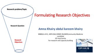 Research problem/Topic
Research Question
Research
Objectives
Formulating Research Objectives
Amna Khairy abdul kareem khairy
MBBS(U of K) , MPH (NU) DRME (NU)MDCommunity Medicine
candidate
EPI Hub Centre
For research and capacity building
 