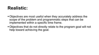 Realistic:
 Objectives are most useful when they accurately address the
scope of the problem and programmatic steps that can be
implemented within a specific time frame.
 Objectives that do not directly relate to the program goal will not
help toward achieving the goal.
 