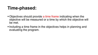 Time-phased:
 Objectives should provide a time frame indicating when the
objective will be measured or a time by which the objective will
be met.
 Including a time frame in the objectives helps in planning and
evaluating the program.
 