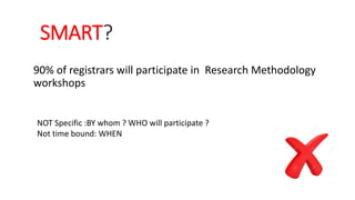 SMART?
90% of registrars will participate in Research Methodology
workshops
NOT Specific :BY whom ? WHO will participate ?
Not time bound: WHEN
 