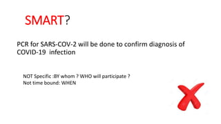 SMART?
PCR for SARS-COV-2 will be done to confirm diagnosis of
COVID-19 infection
NOT Specific :BY whom ? WHO will participate ?
Not time bound: WHEN
 