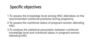 Specific objectives
1.To assess the knowledge level among ANC attendees on the
recommended nutritional practices during pregnancy
2.To assess the nutritional status of pregnant women attending
ANC
3.To analyse the statistical association between nutritional
knowledge level and nutritional status in pregnant women
attending ANC
 