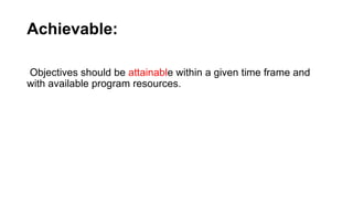 Achievable:
Objectives should be attainable within a given time frame and
with available program resources.
 