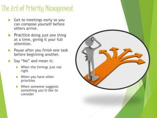 The Art of Priority Management
 Get to meetings early so you
can compose yourself before
others arrive.
 Practice doing just one thing
at a time, giving it your full
attention.
 Pause after you finish one task
before beginning another.
 Say “No” and mean it:
 When the timings just not
right
 When you have other
priorities
 When someone suggests
something you’d like to
consider
 