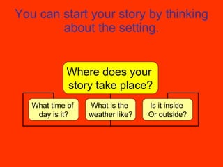 You can start your story by thinking about the setting. Where does your  story take place? What time of  day is it? What is the  weather like? Is it inside  Or outside? 