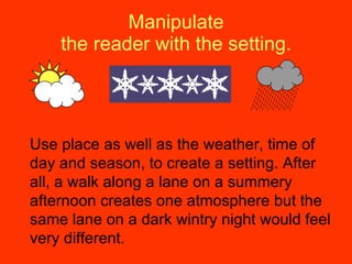 Manipulate the reader with the setting. Use place as well as the weather, time of day and season, to create a setting. After all, a walk along a lane on a summery afternoon creates one atmosphere but the same lane on a dark wintry night would feel very different. 