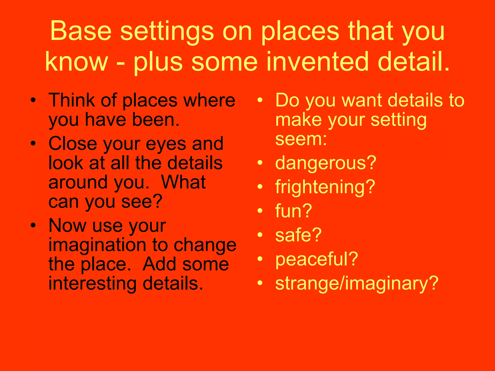 Base settings on places that you know - plus some invented detail. Think of places where you have been. Close your eyes and look at all the details around you.  What can you see? Now use your imagination to change the place.  Add some interesting details. Do you want details to make your setting seem: dangerous? frightening? fun? safe? peaceful? strange/imaginary? 