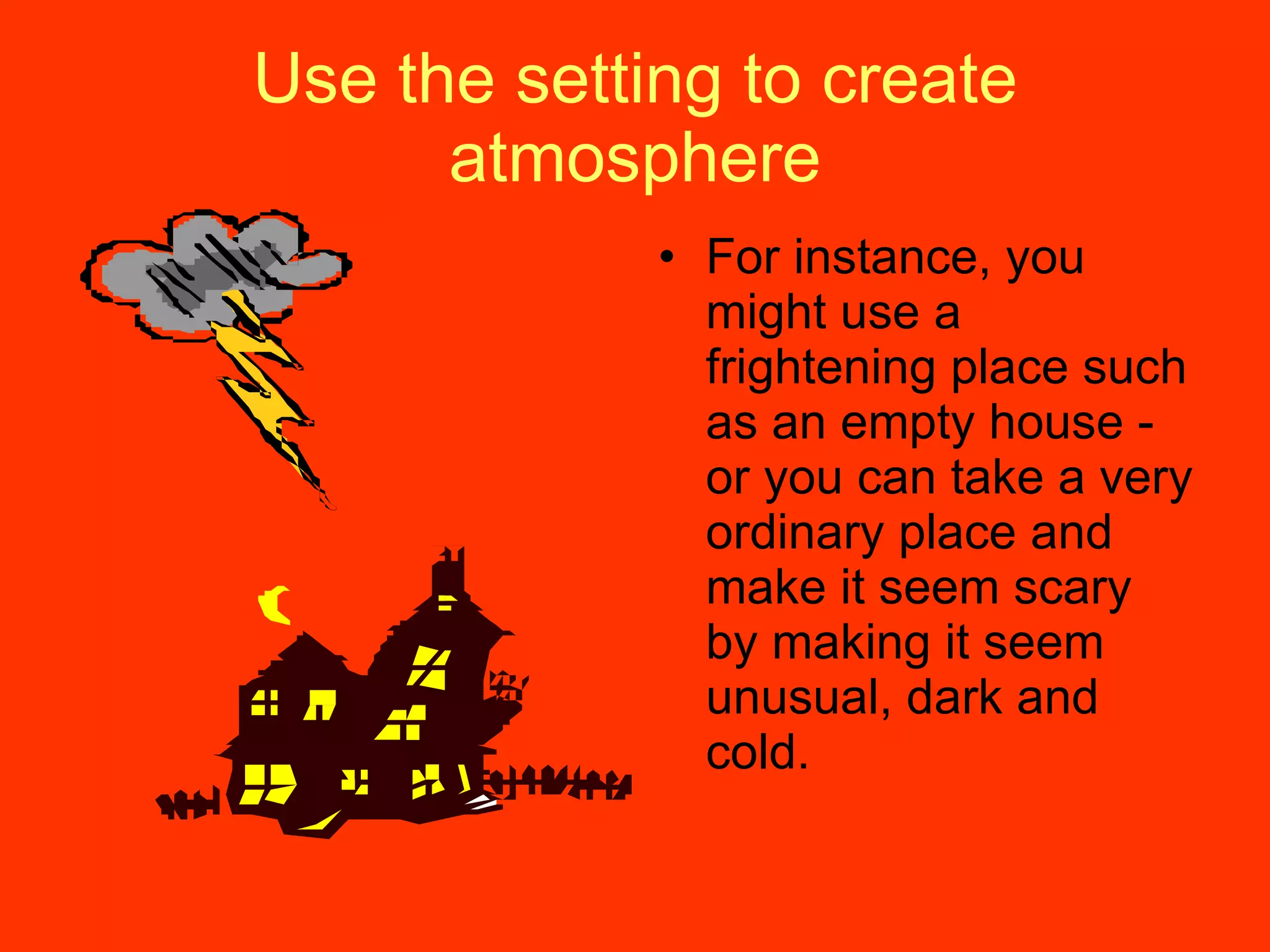 Use the setting to create atmosphere For instance, you might use a frightening place such as an empty house - or you can take a very ordinary place and make it seem scary by making it seem unusual, dark and cold. 