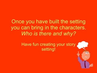 Once you have built the setting you can bring in the characters.  Who is there and why? Have fun creating your story setting! 