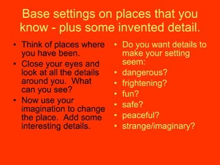 Base settings on places that you know - plus some invented detail. Think of places where you have been. Close your eyes and look at all the details around you.  What can you see? Now use your imagination to change the place.  Add some interesting details. Do you want details to make your setting seem: dangerous? frightening? fun? safe? peaceful? strange/imaginary? 