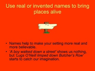 Use real or invented names to bring places alive Names help to make your setting more real and more believable. ‘ A boy walked down a street’  shows us nothing, but  ‘Lugs O’Neill limped down Butcher’s Row’  starts to catch our imagination. 