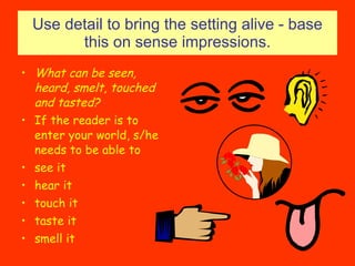 Use detail to bring the setting alive - base this on sense impressions. What can be seen, heard, smelt, touched and tasted? If the reader is to enter your world, s/he needs to be able to see it hear it touch it taste it smell it 